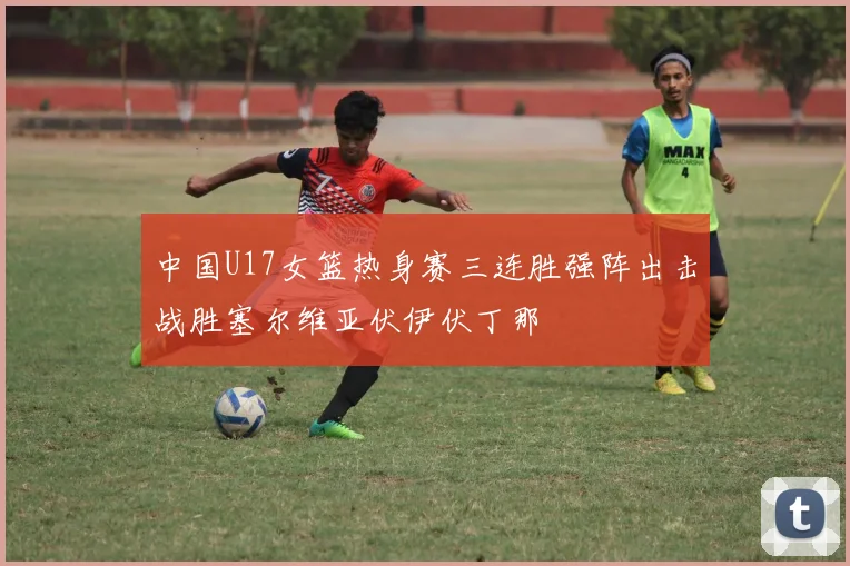 中国U17女篮热身赛三连胜强阵出击战胜塞尔维亚伏伊伏丁那