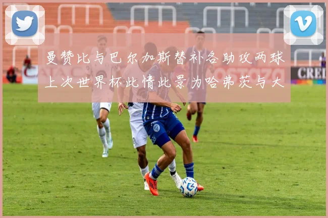 曼赞比与巴尔加斯替补各助攻两球上次世界杯此情此景为哈弗茨与大菲尔