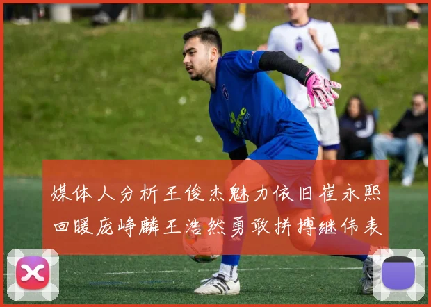 媒体人分析王俊杰魅力依旧崔永熙回暖庞峥麟王浩然勇敢拼搏继伟表现稳定