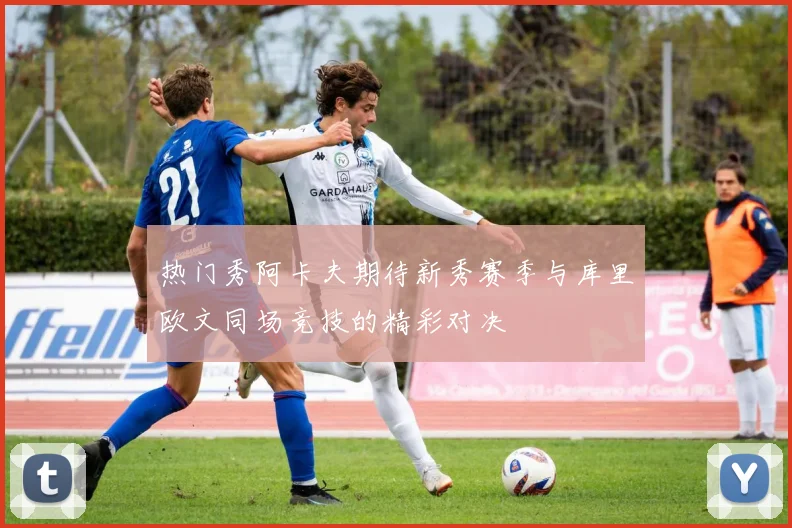热门秀阿卡夫期待新秀赛季与库里欧文同场竞技的精彩对决