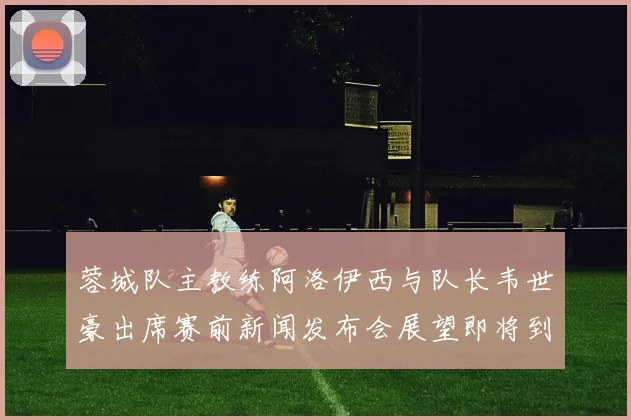 蓉城队主教练阿洛伊西与队长韦世豪出席赛前新闻发布会展望即将到来的比赛
