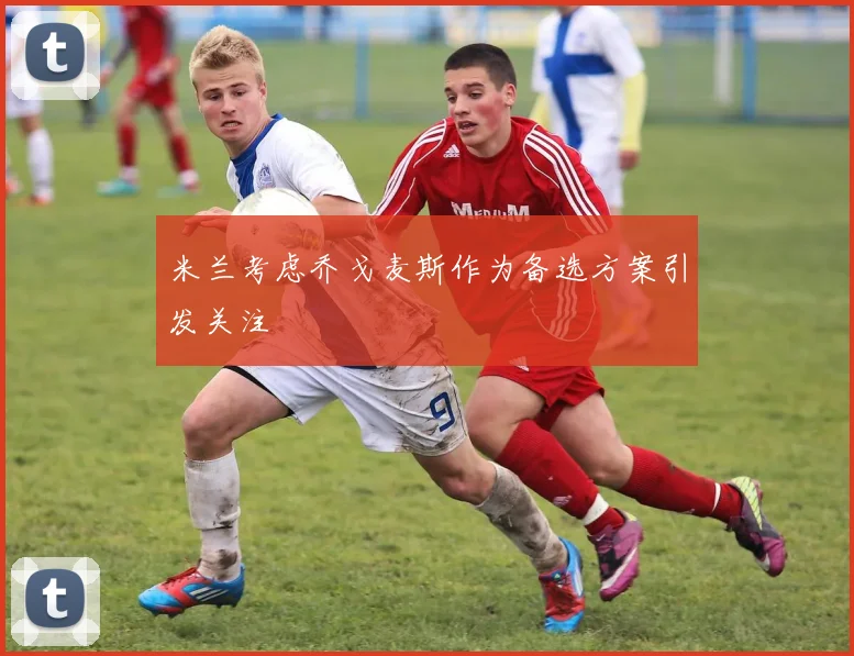 米兰考虑乔戈麦斯作为备选方案引发关注