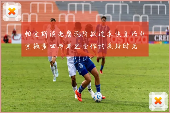 帕金斯谈老詹现阶段追求快乐而非金钱重回与库里合作的美好时光
