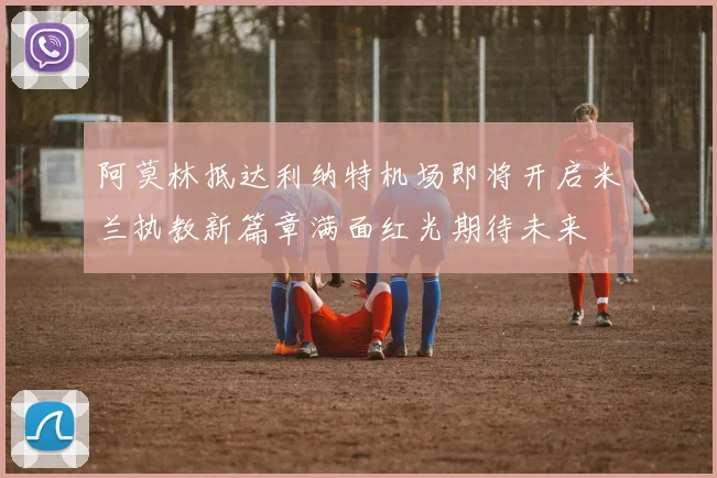 阿莫林抵达利纳特机场即将开启米兰执教新篇章满面红光期待未来